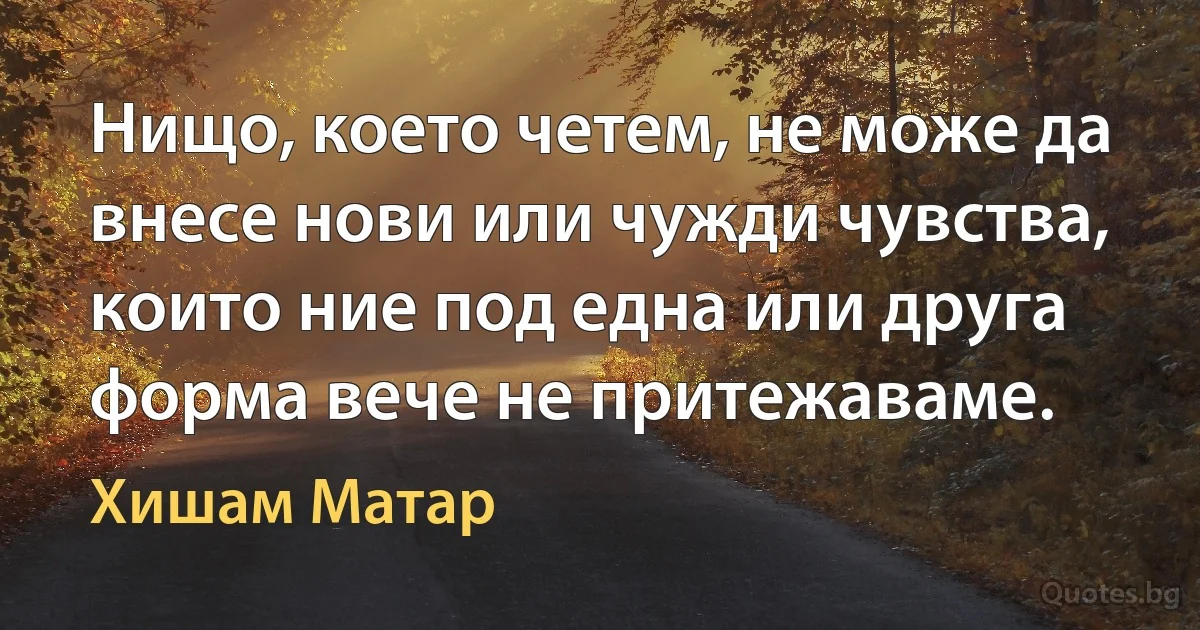 Нищо, което четем, не може да внесе нови или чужди чувства, които ние под една или друга форма вече не притежаваме. (Хишам Матар)