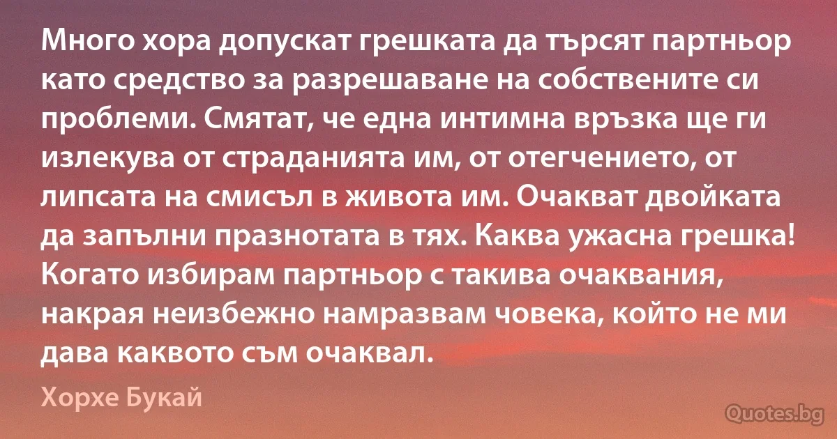 Много хора допускат грешката да търсят партньор като средство за разрешаване на собствените си проблеми. Смятат, че една интимна връзка ще ги излекува от страданията им, от отегчението, от липсата на смисъл в живота им. Очакват двойката да запълни празнотата в тях. Каква ужасна грешка! Когато избирам партньор с такива очаквания, накрая неизбежно намразвам човека, който не ми дава каквото съм очаквал. (Хорхе Букай)