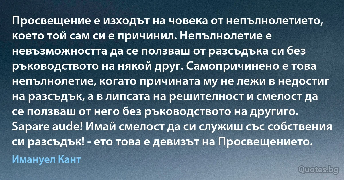 Просвещение е изходът на човека от непълнолетието, което той сам си е причинил. Непълнолетие е невъзможността да се ползваш от разсъдъка си без ръководството на някой друг. Самопричинено е това непълнолетие, когато причината му не лежи в недостиг на разсъдък, а в липсата на решителност и смелост да се ползваш от него без ръководството на другиго. Sapare aude! Имай смелост да си служиш със собствения си разсъдък! - ето това е девизът на Просвещението. (Имануел Кант)