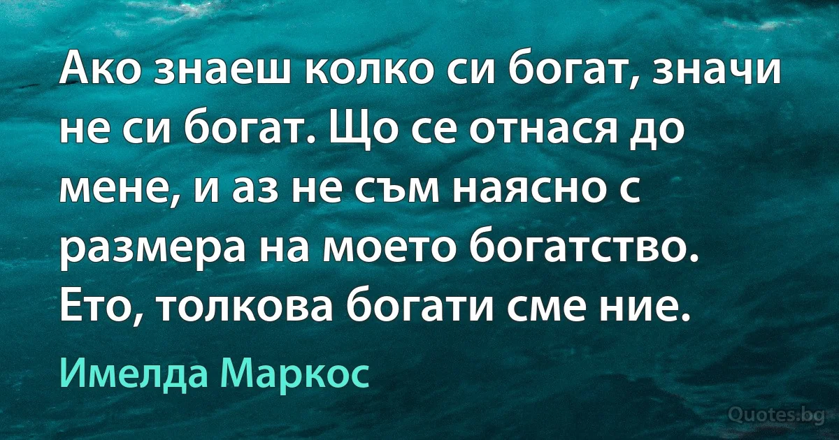 Ако знаеш колко си богат, значи не си богат. Що се отнася до мене, и аз не съм наясно с размера на моето богатство. Ето, толкова богати сме ние. (Имелда Маркос)