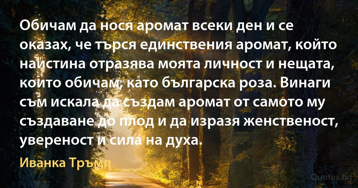 Обичам да нося аромат всеки ден и се оказах, че търся единствения аромат, който наистина отразява моята личност и нещата, които обичам, като българска роза. Винаги съм искала да създам аромат от самото му създаване до плод и да изразя женственост, увереност и сила на духа. (Иванка Тръмп)