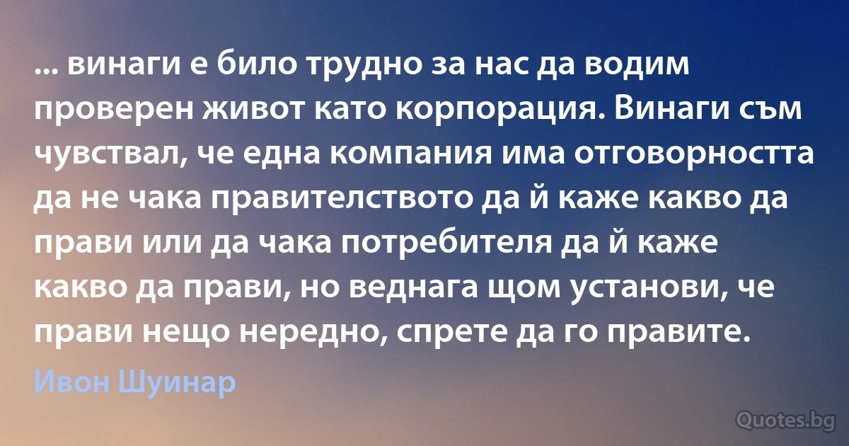 ... винаги е било трудно за нас да водим проверен живот като корпорация. Винаги съм чувствал, че една компания има отговорността да не чака правителството да й каже какво да прави или да чака потребителя да й каже какво да прави, но веднага щом установи, че прави нещо нередно, спрете да го правите. (Ивон Шуинар)