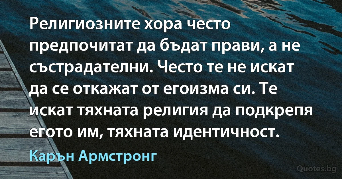 Религиозните хора често предпочитат да бъдат прави, а не състрадателни. Често те не искат да се откажат от егоизма си. Те искат тяхната религия да подкрепя егото им, тяхната идентичност. (Карън Армстронг)