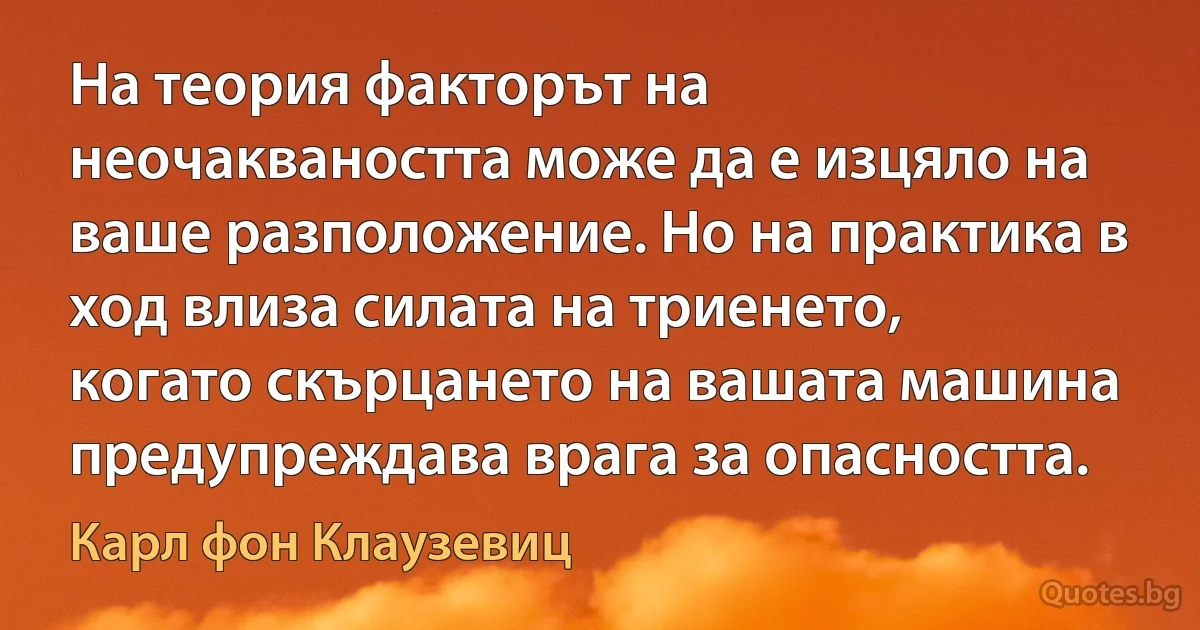 На теория факторът на неочакваността може да е изцяло на ваше разположение. Но на практика в ход влиза силата на триенето, когато скърцането на вашата машина предупреждава врага за опасността. (Карл фон Клаузевиц)