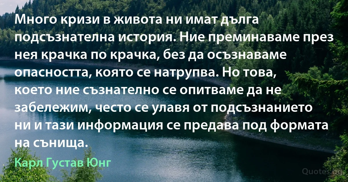 Много кризи в живота ни имат дълга подсъзнателна история. Ние преминаваме през нея крачка по крачка, без да осъзнаваме опасността, която се натрупва. Но това, което ние съзнателно се опитваме да не забележим, често се улавя от подсъзнанието ни и тази информация се предава под формата на сънища. (Карл Густав Юнг)