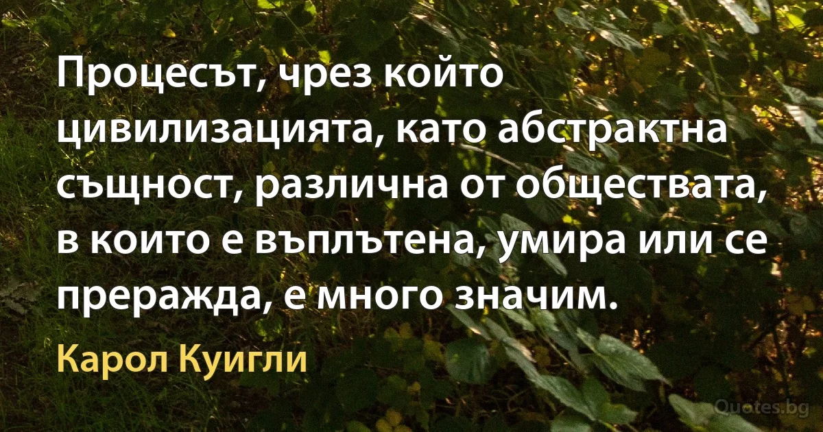 Процесът, чрез който цивилизацията, като абстрактна същност, различна от обществата, в които е въплътена, умира или се преражда, е много значим. (Карол Куигли)