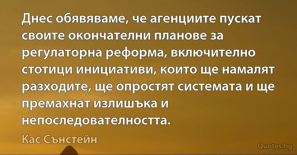 Днес обявяваме, че агенциите пускат своите окончателни планове за регулаторна реформа, включително стотици инициативи, които ще намалят разходите, ще опростят системата и ще премахнат излишъка и непоследователността. (Кас Сънстейн)