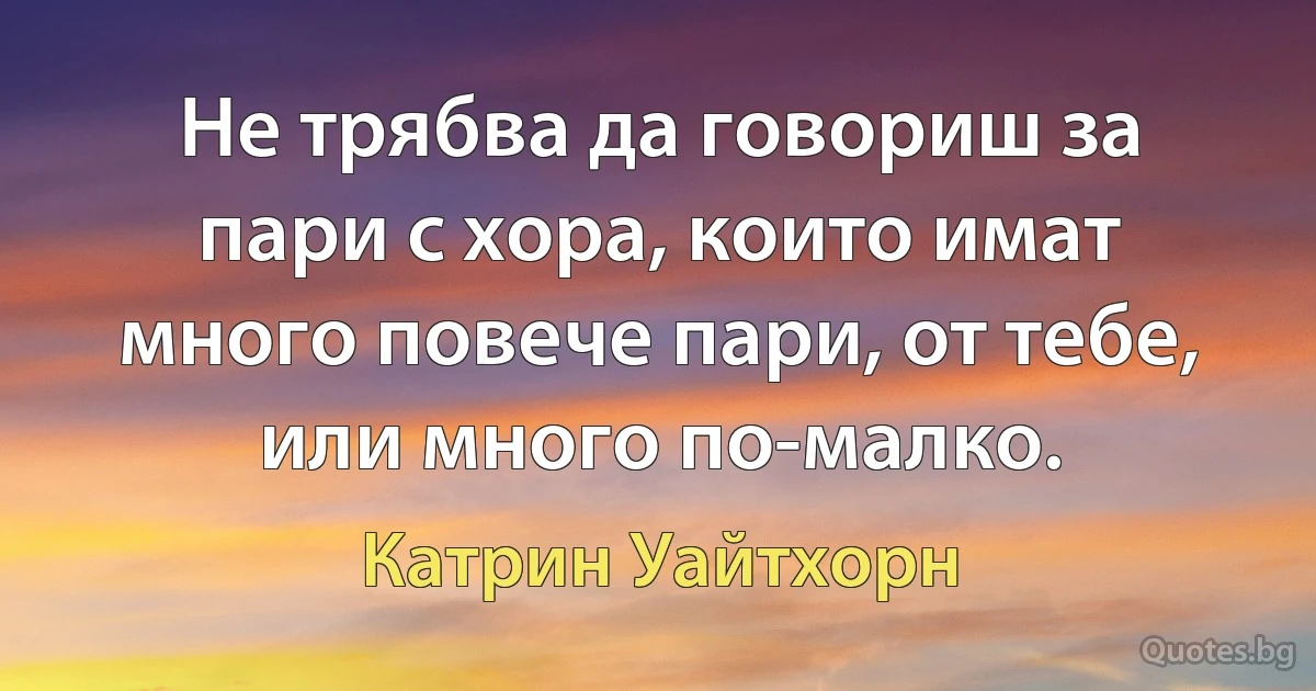 Не трябва да говориш за пари с хора, които имат много повече пари, от тебе, или много по-малко. (Катрин Уайтхорн)