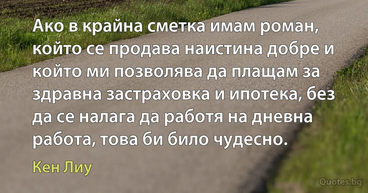 Ако в крайна сметка имам роман, който се продава наистина добре и който ми позволява да плащам за здравна застраховка и ипотека, без да се налага да работя на дневна работа, това би било чудесно. (Кен Лиу)