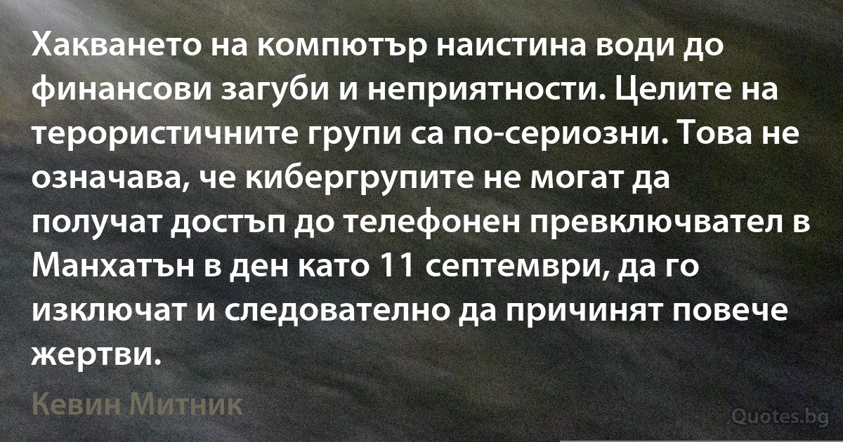 Хакването на компютър наистина води до финансови загуби и неприятности. Целите на терористичните групи са по-сериозни. Това не означава, че кибергрупите не могат да получат достъп до телефонен превключвател в Манхатън в ден като 11 септември, да го изключат и следователно да причинят повече жертви. (Кевин Митник)