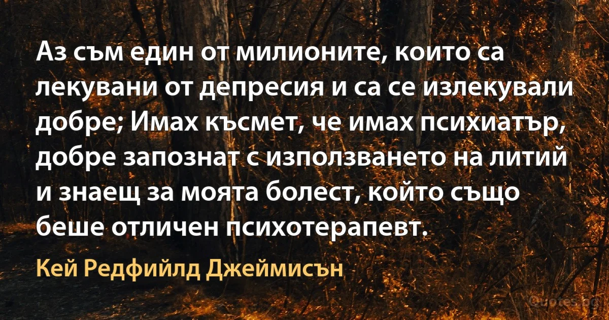 Аз съм един от милионите, които са лекувани от депресия и са се излекували добре; Имах късмет, че имах психиатър, добре запознат с използването на литий и знаещ за моята болест, който също беше отличен психотерапевт. (Кей Редфийлд Джеймисън)