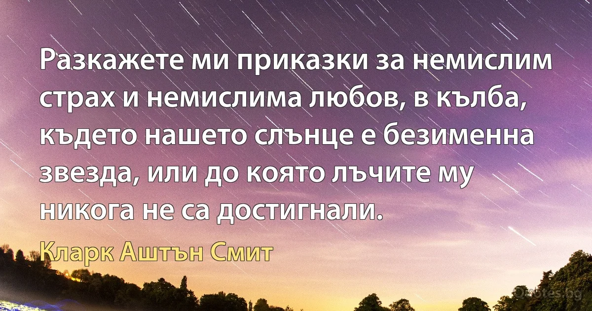 Разкажете ми приказки за немислим страх и немислима любов, в кълба, където нашето слънце е безименна звезда, или до която лъчите му никога не са достигнали. (Кларк Аштън Смит)