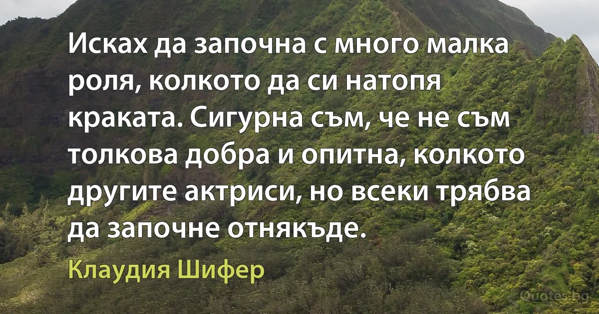 Исках да започна с много малка роля, колкото да си натопя краката. Сигурна съм, че не съм толкова добра и опитна, колкото другите актриси, но всеки трябва да започне отнякъде. (Клаудия Шифер)