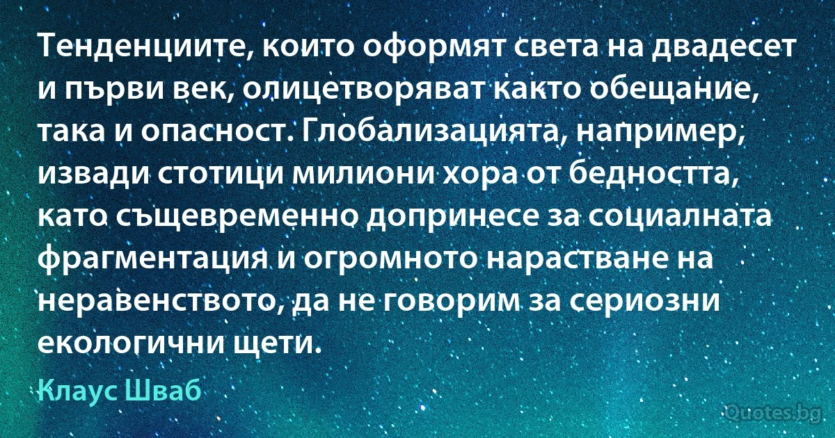 Тенденциите, които оформят света на двадесет и първи век, олицетворяват както обещание, така и опасност. Глобализацията, например, извади стотици милиони хора от бедността, като същевременно допринесе за социалната фрагментация и огромното нарастване на неравенството, да не говорим за сериозни екологични щети. (Клаус Шваб)