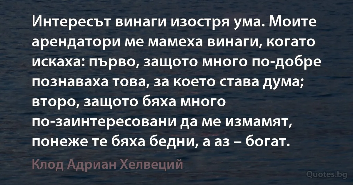 Интересът винаги изостря ума. Моите арендатори ме мамеха винаги, когато искаха: първо, защото много по-добре познаваха това, за което става дума; второ, защото бяха много по-заинтересовани да ме измамят, понеже те бяха бедни, а аз – богат. (Клод Адриан Хелвеций)