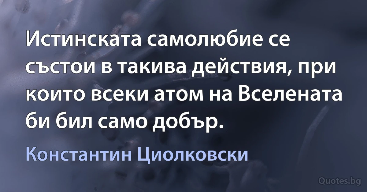 Истинската самолюбие се състои в такива действия, при които всеки атом на Вселената би бил само добър. (Константин Циолковски)