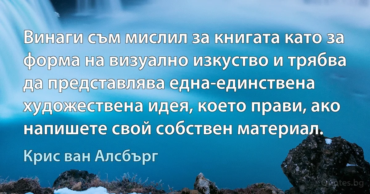 Винаги съм мислил за книгата като за форма на визуално изкуство и трябва да представлява една-единствена художествена идея, което прави, ако напишете свой собствен материал. (Крис ван Алсбърг)