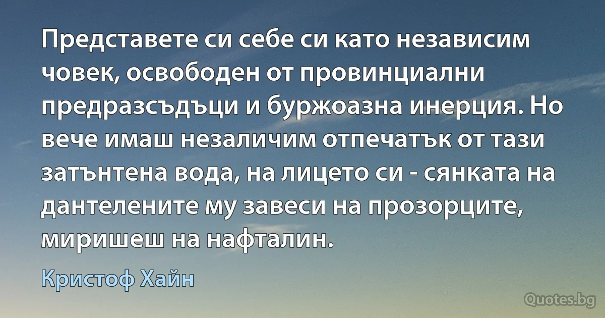 Представете си себе си като независим човек, освободен от провинциални предразсъдъци и буржоазна инерция. Но вече имаш незаличим отпечатък от тази затънтена вода, на лицето си - сянката на дантелените му завеси на прозорците, миришеш на нафталин. (Кристоф Хайн)