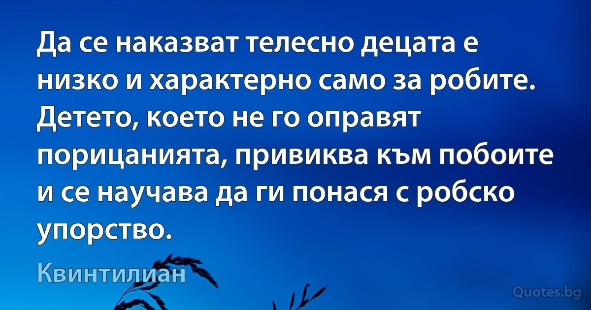 Да се наказват телесно децата е низко и характерно само за робите. Детето, което не го оправят порицанията, привиква към побоите и се научава да ги понася с робско упорство. (Квинтилиан)