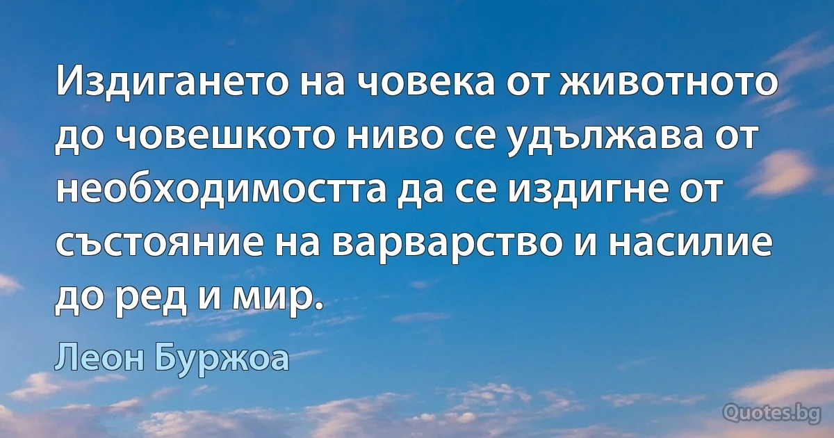 Издигането на човека от животното до човешкото ниво се удължава от необходимостта да се издигне от състояние на варварство и насилие до ред и мир. (Леон Буржоа)