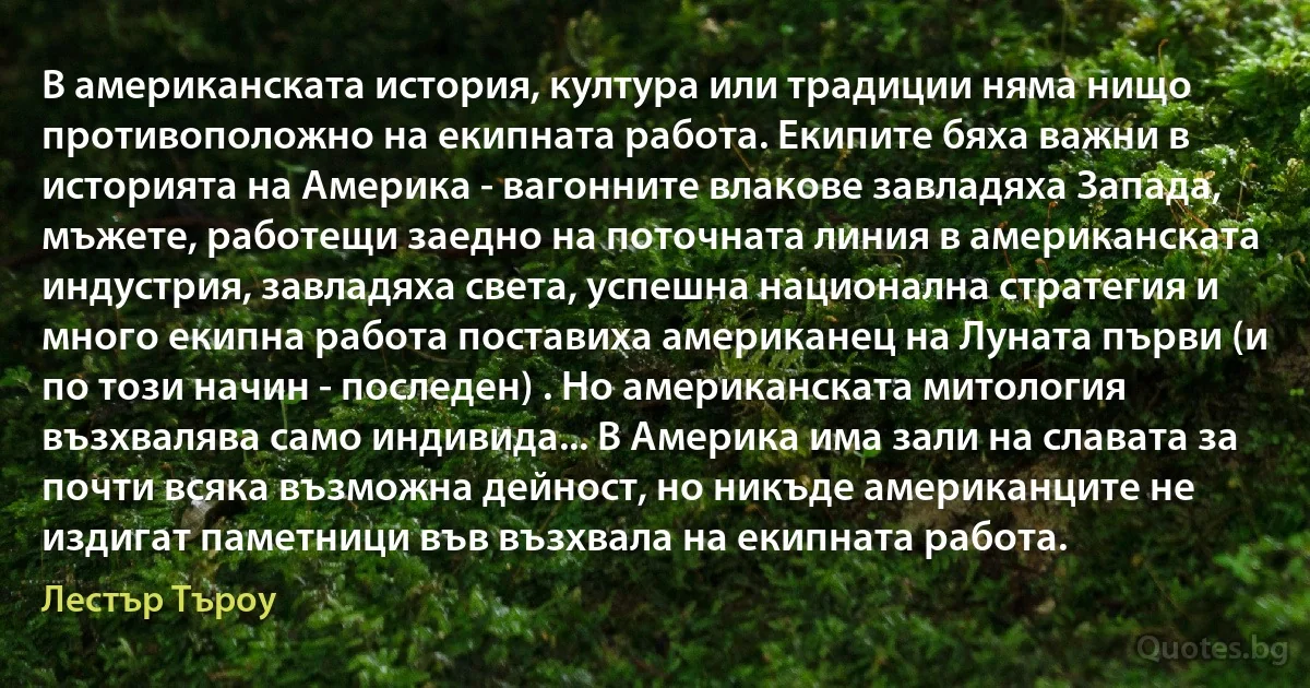 В американската история, култура или традиции няма нищо противоположно на екипната работа. Екипите бяха важни в историята на Америка - вагонните влакове завладяха Запада, мъжете, работещи заедно на поточната линия в американската индустрия, завладяха света, успешна национална стратегия и много екипна работа поставиха американец на Луната първи (и по този начин - последен) . Но американската митология възхвалява само индивида... В Америка има зали на славата за почти всяка възможна дейност, но никъде американците не издигат паметници във възхвала на екипната работа. (Лестър Търоу)