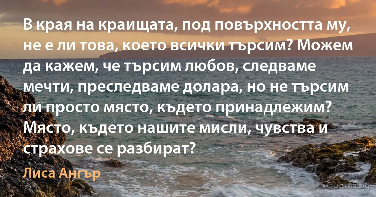 В края на краищата, под повърхността му, не е ли това, което всички търсим? Можем да кажем, че търсим любов, следваме мечти, преследваме долара, но не търсим ли просто място, където принадлежим? Място, където нашите мисли, чувства и страхове се разбират? (Лиса Ангър)