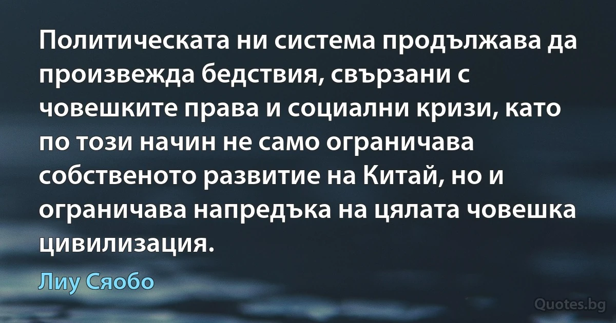 Политическата ни система продължава да произвежда бедствия, свързани с човешките права и социални кризи, като по този начин не само ограничава собственото развитие на Китай, но и ограничава напредъка на цялата човешка цивилизация. (Лиу Сяобо)