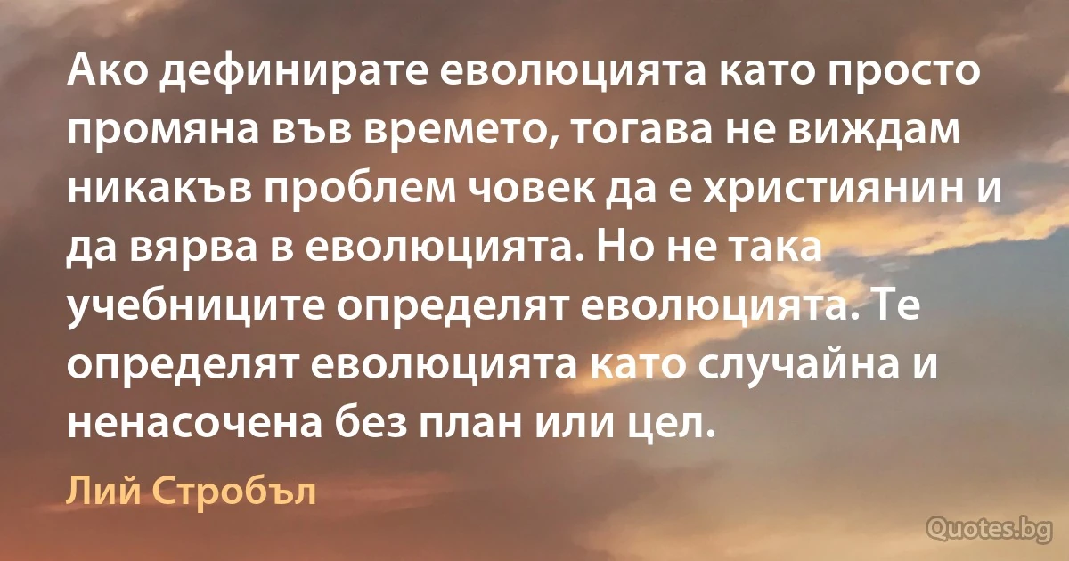 Ако дефинирате еволюцията като просто промяна във времето, тогава не виждам никакъв проблем човек да е християнин и да вярва в еволюцията. Но не така учебниците определят еволюцията. Те определят еволюцията като случайна и ненасочена без план или цел. (Лий Стробъл)