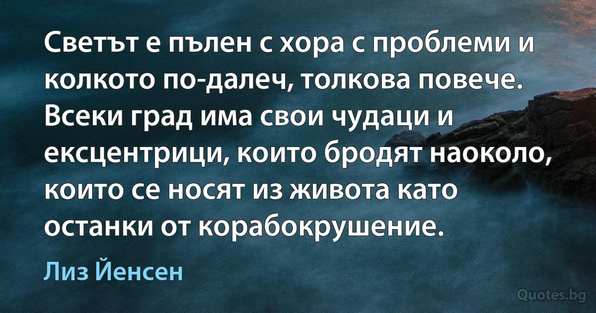 Светът е пълен с хора с проблеми и колкото по-далеч, толкова повече. Всеки град има свои чудаци и ексцентрици, които бродят наоколо, които се носят из живота като останки от корабокрушение. (Лиз Йенсен)