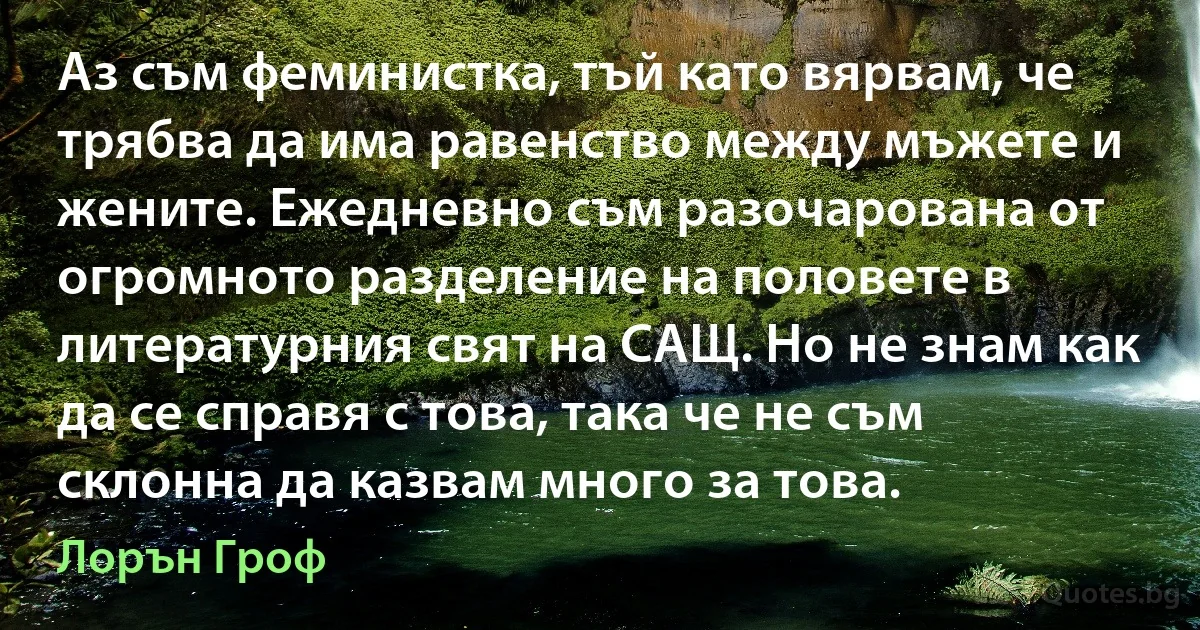 Аз съм феминистка, тъй като вярвам, че трябва да има равенство между мъжете и жените. Ежедневно съм разочарована от огромното разделение на половете в литературния свят на САЩ. Но не знам как да се справя с това, така че не съм склонна да казвам много за това. (Лорън Гроф)