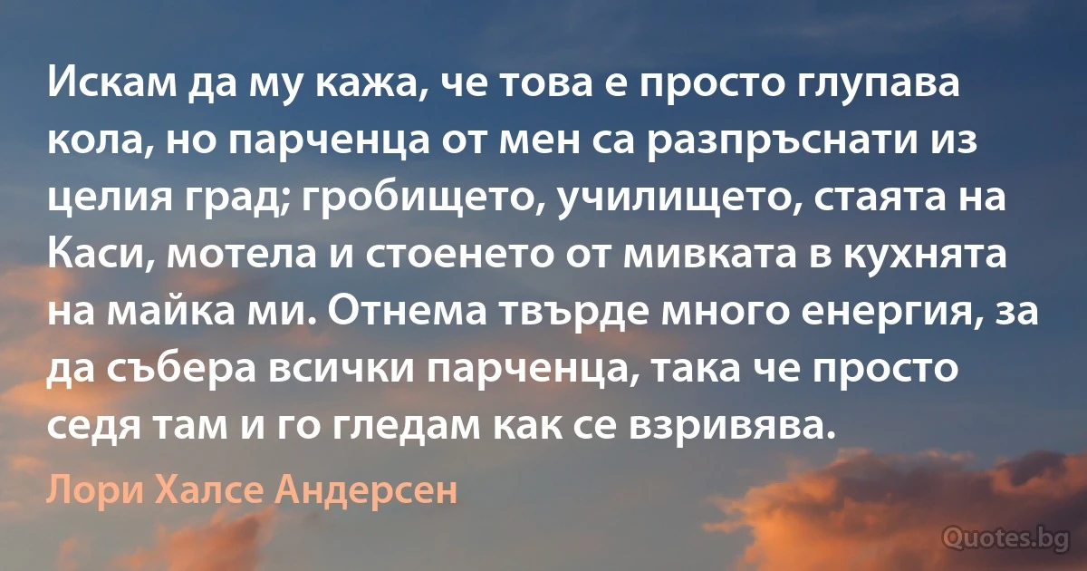 Искам да му кажа, че това е просто глупава кола, но парченца от мен са разпръснати из целия град; гробището, училището, стаята на Каси, мотела и стоенето от мивката в кухнята на майка ми. Отнема твърде много енергия, за да събера всички парченца, така че просто седя там и го гледам как се взривява. (Лори Халсе Андерсен)