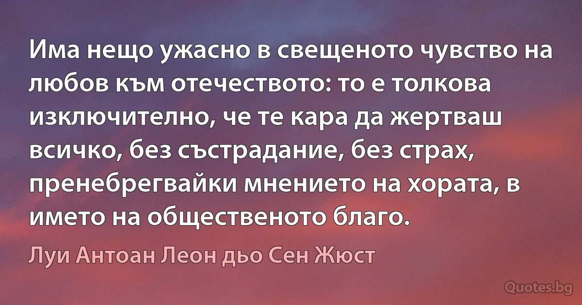 Има нещо ужасно в свещеното чувство на любов към отечеството: то е толкова изключително, че те кара да жертваш всичко, без състрадание, без страх, пренебрегвайки мнението на хората, в името на общественото благо. (Луи Антоан Леон дьо Сен Жюст)