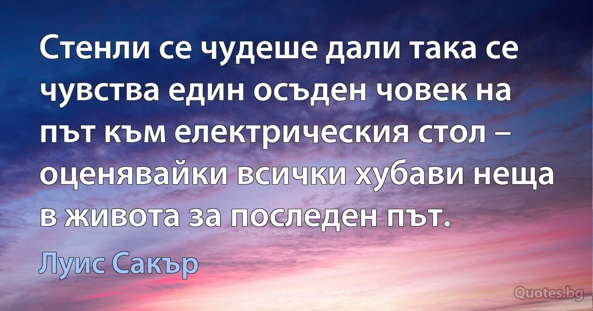 Стенли се чудеше дали така се чувства един осъден човек на път към електрическия стол – оценявайки всички хубави неща в живота за последен път. (Луис Сакър)