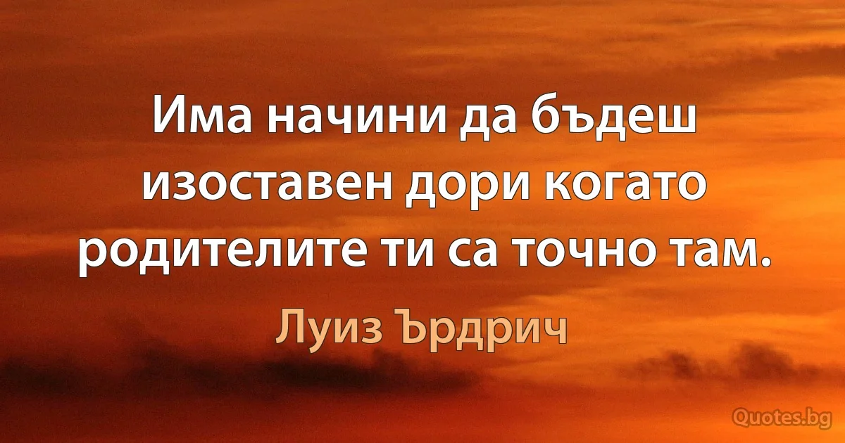 Има начини да бъдеш изоставен дори когато родителите ти са точно там. (Луиз Ърдрич)