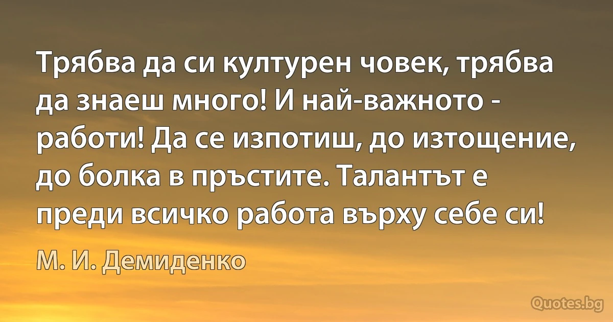 Трябва да си културен човек, трябва да знаеш много! И най-важното - работи! Да се изпотиш, до изтощение, до болка в пръстите. Талантът е преди всичко работа върху себе си! (М. И. Демиденко)