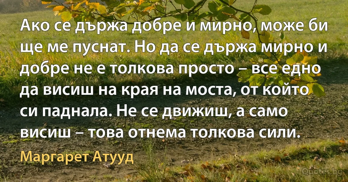 Ако се държа добре и мирно, може би ще ме пуснат. Но да се държа мирно и добре не е толкова просто – все едно да висиш на края на моста, от който си паднала. Не се движиш, а само висиш – това отнема толкова сили. (Маргарет Атууд)