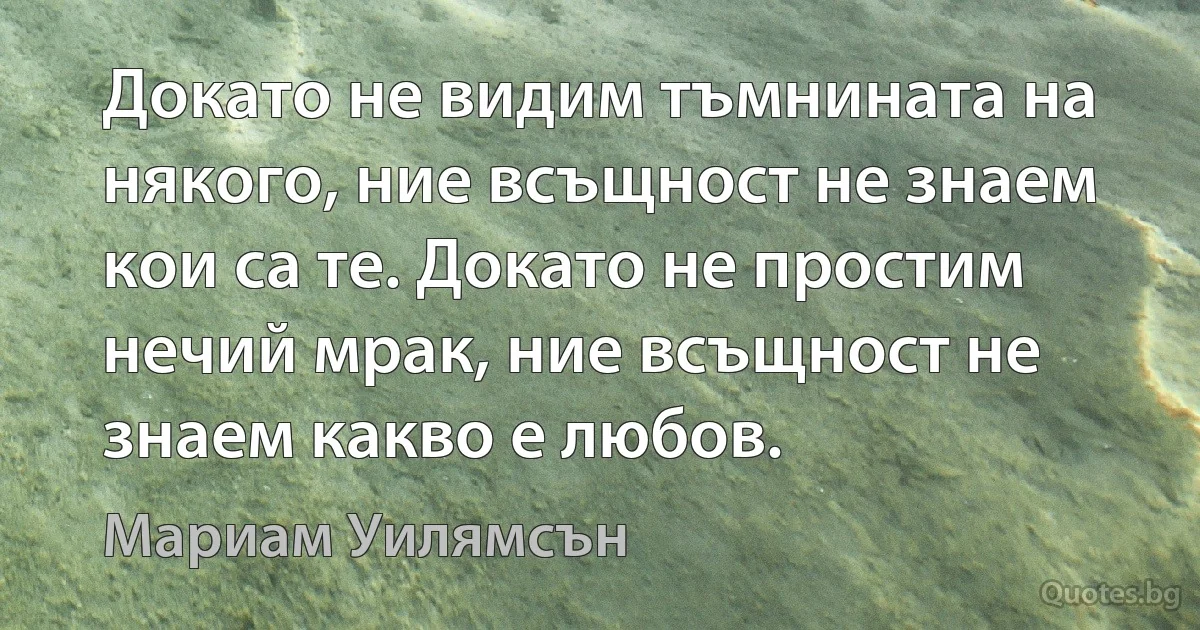 Докато не видим тъмнината на някого, ние всъщност не знаем кои са те. Докато не простим нечий мрак, ние всъщност не знаем какво е любов. (Мариам Уилямсън)