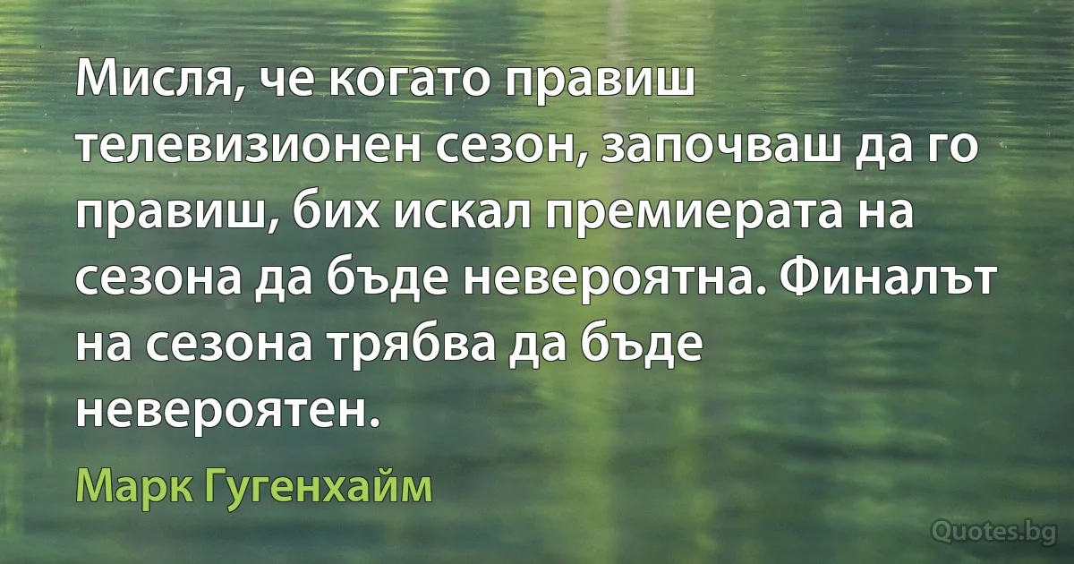 Мисля, че когато правиш телевизионен сезон, започваш да го правиш, бих искал премиерата на сезона да бъде невероятна. Финалът на сезона трябва да бъде невероятен. (Марк Гугенхайм)