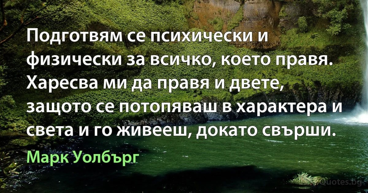 Подготвям се психически и физически за всичко, което правя. Харесва ми да правя и двете, защото се потопяваш в характера и света и го живееш, докато свърши. (Марк Уолбърг)