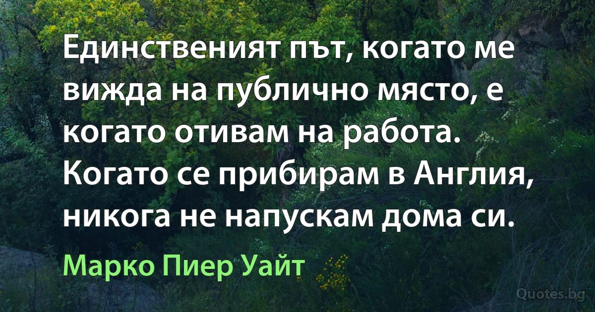 Единственият път, когато ме вижда на публично място, е когато отивам на работа. Когато се прибирам в Англия, никога не напускам дома си. (Марко Пиер Уайт)