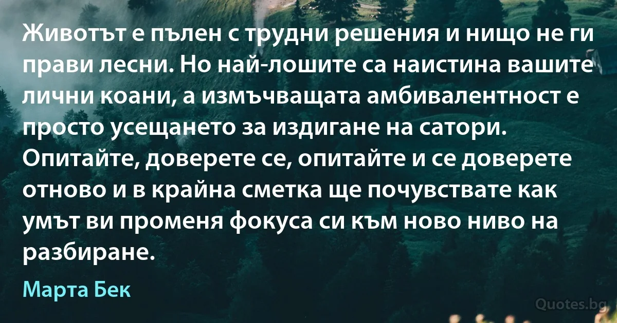 Животът е пълен с трудни решения и нищо не ги прави лесни. Но най-лошите са наистина вашите лични коани, а измъчващата амбивалентност е просто усещането за издигане на сатори. Опитайте, доверете се, опитайте и се доверете отново и в крайна сметка ще почувствате как умът ви променя фокуса си към ново ниво на разбиране. (Марта Бек)