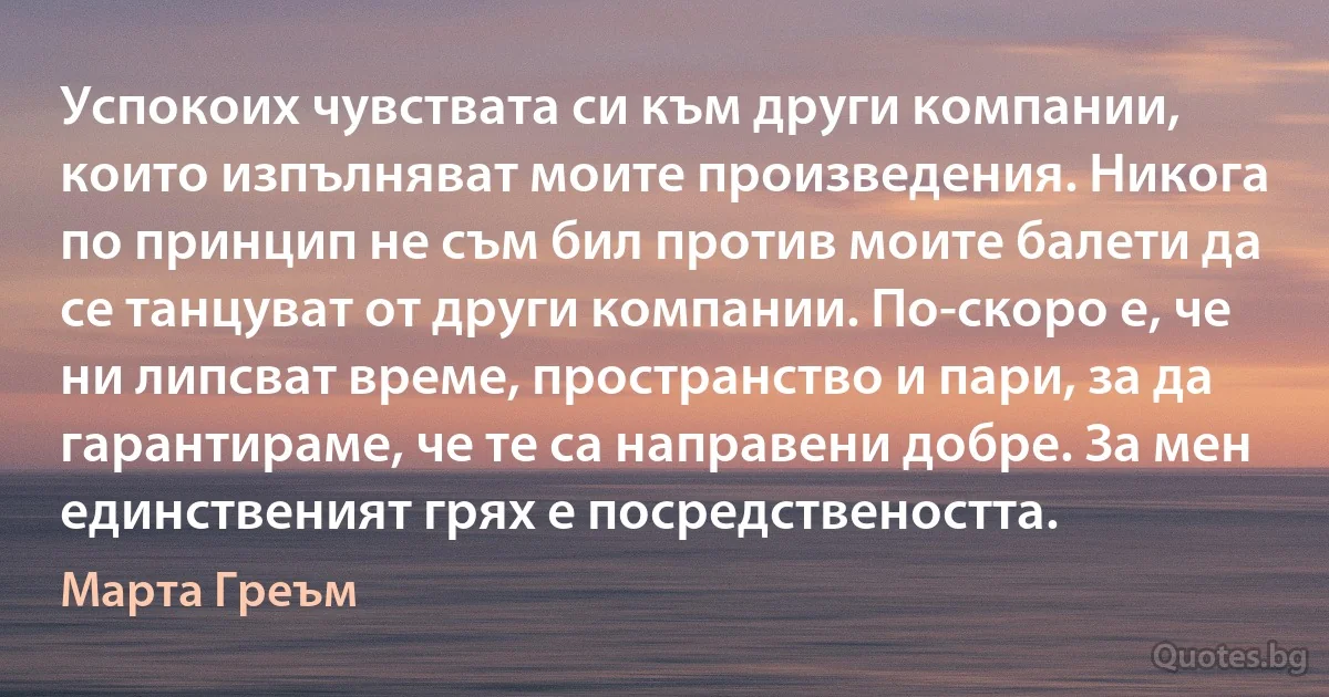 Успокоих чувствата си към други компании, които изпълняват моите произведения. Никога по принцип не съм бил против моите балети да се танцуват от други компании. По-скоро е, че ни липсват време, пространство и пари, за да гарантираме, че те са направени добре. За мен единственият грях е посредствеността. (Марта Греъм)