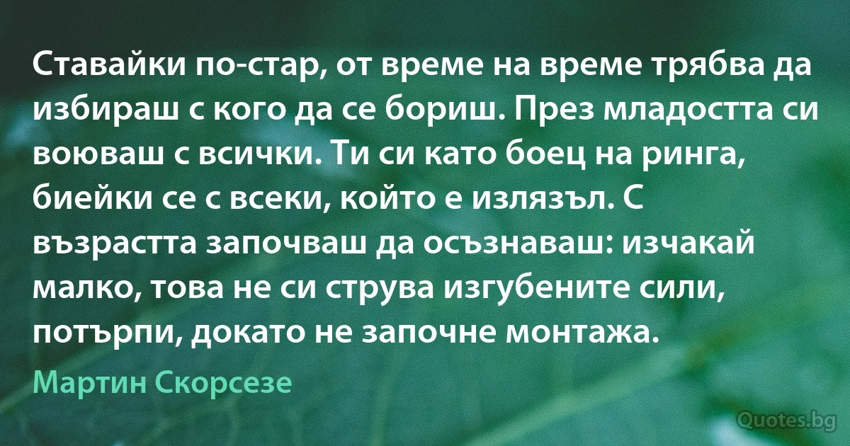 Ставайки по-стар, от време на време трябва да избираш с кого да се бориш. През младостта си воюваш с всички. Ти си като боец на ринга, биейки се с всеки, който е излязъл. С възрастта започваш да осъзнаваш: изчакай малко, това не си струва изгубените сили, потърпи, докато не започне монтажа. (Мартин Скорсезе)