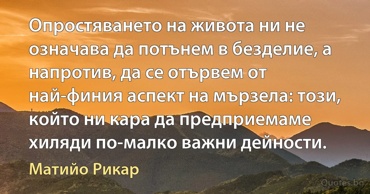 Опростяването на живота ни не означава да потънем в безделие, а напротив, да се отървем от най-финия аспект на мързела: този, който ни кара да предприемаме хиляди по-малко важни дейности. (Матийо Рикар)