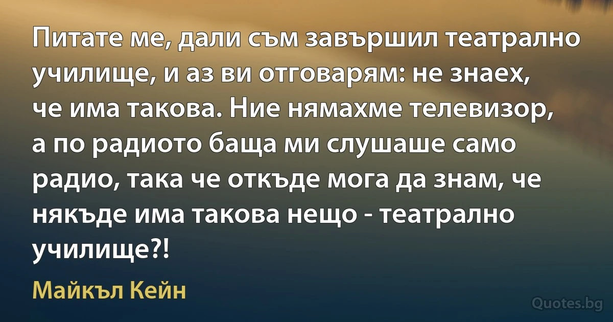 Питате ме, дали съм завършил театрално училище, и аз ви отговарям: не знаех, че има такова. Ние нямахме телевизор, а по радиото баща ми слушаше само радио, така че откъде мога да знам, че някъде има такова нещо - театрално училище?! (Майкъл Кейн)