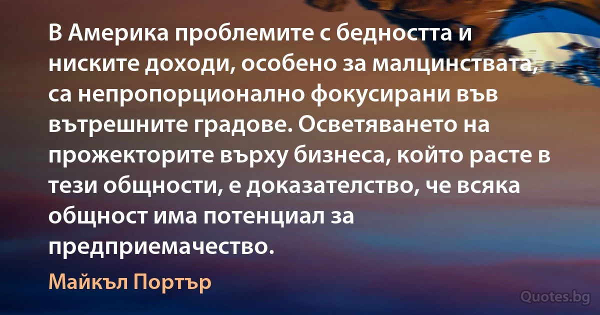 В Америка проблемите с бедността и ниските доходи, особено за малцинствата, са непропорционално фокусирани във вътрешните градове. Осветяването на прожекторите върху бизнеса, който расте в тези общности, е доказателство, че всяка общност има потенциал за предприемачество. (Майкъл Портър)