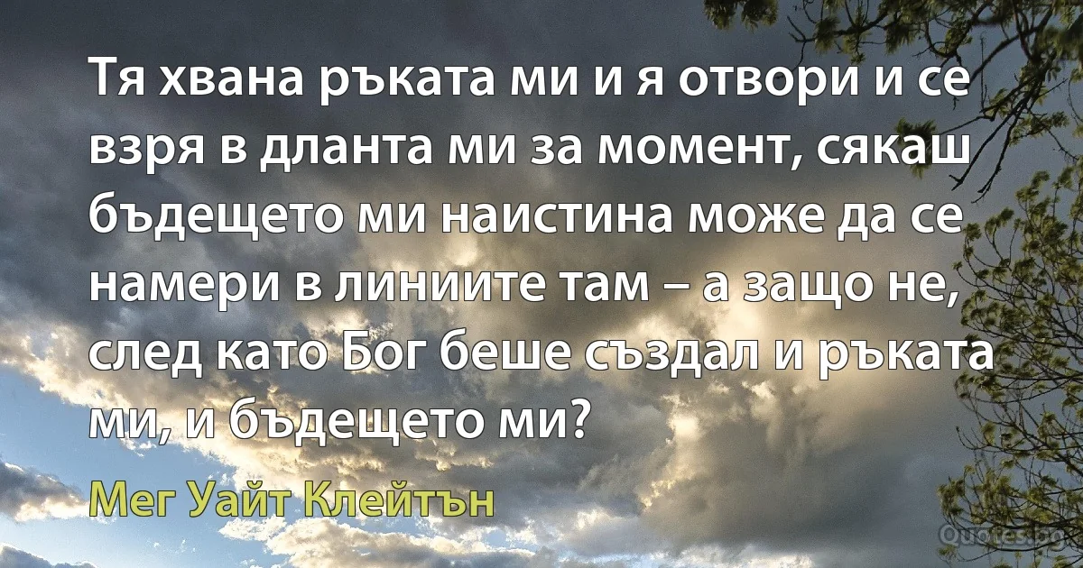 Тя хвана ръката ми и я отвори и се взря в дланта ми за момент, сякаш бъдещето ми наистина може да се намери в линиите там – а защо не, след като Бог беше създал и ръката ми, и бъдещето ми? (Мег Уайт Клейтън)