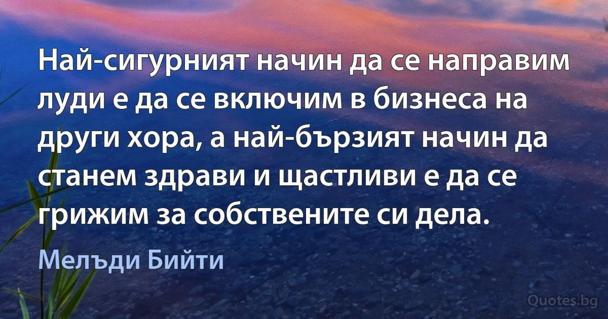 Най-сигурният начин да се направим луди е да се включим в бизнеса на други хора, а най-бързият начин да станем здрави и щастливи е да се грижим за собствените си дела. (Мелъди Бийти)