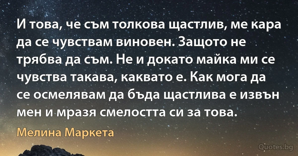 И това, че съм толкова щастлив, ме кара да се чувствам виновен. Защото не трябва да съм. Не и докато майка ми се чувства такава, каквато е. Как мога да се осмелявам да бъда щастлива е извън мен и мразя смелостта си за това. (Мелина Маркета)