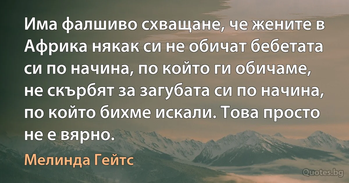 Има фалшиво схващане, че жените в Африка някак си не обичат бебетата си по начина, по който ги обичаме, не скърбят за загубата си по начина, по който бихме искали. Това просто не е вярно. (Мелинда Гейтс)